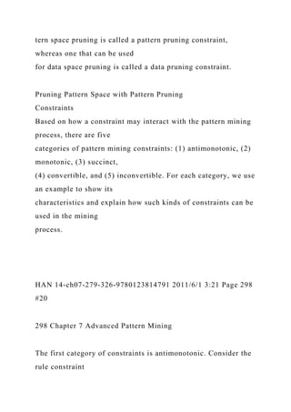 tern space pruning is called a pattern pruning constraint,
whereas one that can be used
for data space pruning is called a data pruning constraint.
Pruning Pattern Space with Pattern Pruning
Constraints
Based on how a constraint may interact with the pattern mining
process, there are five
categories of pattern mining constraints: (1) antimonotonic, (2)
monotonic, (3) succinct,
(4) convertible, and (5) inconvertible. For each category, we use
an example to show its
characteristics and explain how such kinds of constraints can be
used in the mining
process.
HAN 14-ch07-279-326-9780123814791 2011/6/1 3:21 Page 298
#20
298 Chapter 7 Advanced Pattern Mining
The first category of constraints is antimonotonic. Consider the
rule constraint
 