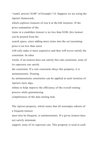“sum(I .price)≤ $100” of Example 7.8. Suppose we are using the
Apriori framework,
which explores itemsets of size k at the kth iteration. If the
price summation of the
items in a candidate itemset is no less than $100, this itemset
can be pruned from the
search space, since adding more items into the set (assuming
price is no less than zero)
will only make it more expensive and thus will never satisfy the
constraint. In other
words, if an itemset does not satisfy this rule constraint, none of
its supersets can satisfy
the constraint. If a rule constraint obeys this property, it is
antimonotonic. Pruning
by antimonotonic constraints can be applied at each iteration of
Apriori-style algo-
rithms to help improve the efficiency of the overall mining
process while guaranteeing
completeness of the data mining task.
The Apriori property, which states that all nonempty subsets of
a frequent itemset
must also be frequent, is antimonotonic. If a given itemset does
not satisfy minimum
support, none of its supersets can. This property is used at each
 