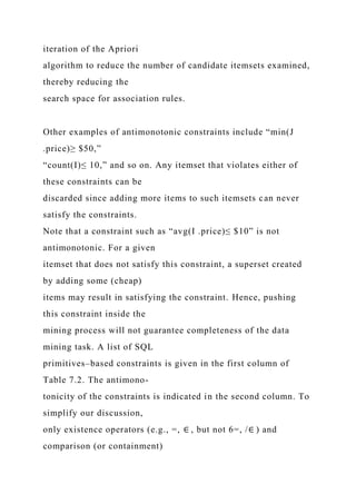 iteration of the Apriori
algorithm to reduce the number of candidate itemsets examined,
thereby reducing the
search space for association rules.
Other examples of antimonotonic constraints include “min(J
.price)≥ $50,”
“count(I)≤ 10,” and so on. Any itemset that violates either of
these constraints can be
discarded since adding more items to such itemsets can never
satisfy the constraints.
Note that a constraint such as “avg(I .price)≤ $10” is not
antimonotonic. For a given
itemset that does not satisfy this constraint, a superset created
by adding some (cheap)
items may result in satisfying the constraint. Hence, pushing
this constraint inside the
mining process will not guarantee completeness of the data
mining task. A list of SQL
primitives–based constraints is given in the first column of
Table 7.2. The antimono-
tonicity of the constraints is indicated in the second column. To
simplify our discussion,
only existence operators (e.g., =, ∈ , but not 6=, /∈ ) and
comparison (or containment)
 
