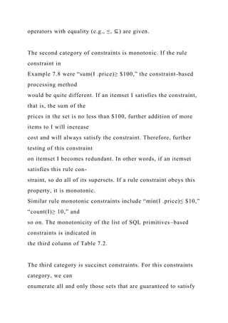 operators with equality (e.g., ≤, ⊆) are given.
The second category of constraints is monotonic. If the rule
constraint in
Example 7.8 were “sum(I .price)≥ $100,” the constraint-based
processing method
would be quite different. If an itemset I satisfies the constraint,
that is, the sum of the
prices in the set is no less than $100, further addition of more
items to I will increase
cost and will always satisfy the constraint. Therefore, further
testing of this constraint
on itemset I becomes redundant. In other words, if an itemset
satisfies this rule con-
straint, so do all of its supersets. If a rule constraint obeys this
property, it is monotonic.
Similar rule monotonic constraints include “min(I .price)≤ $10,”
“count(I)≥ 10,” and
so on. The monotonicity of the list of SQL primitives–based
constraints is indicated in
the third column of Table 7.2.
The third category is succinct constraints. For this constraints
category, we can
enumerate all and only those sets that are guaranteed to satisfy
 