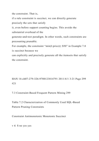 the constraint. That is,
if a rule constraint is succinct, we can directly generate
precisely the sets that satisfy
it, even before support counting begins. This avoids the
substantial overhead of the
generate-and-test paradigm. In other words, such constraints are
precounting prunable.
For example, the constraint “min(J.price)≥ $50” in Example 7.8
is succinct because we
can explicitly and precisely generate all the itemsets that satisfy
the constraint.
HAN 14-ch07-279-326-9780123814791 2011/6/1 3:21 Page 299
#21
7.3 Constraint-Based Frequent Pattern Mining 299
Table 7.2 Characterization of Commonly Used SQL-Based
Pattern Pruning Constraints
Constraint Antimonotonic Monotonic Succinct
v ∈ S no yes yes
 