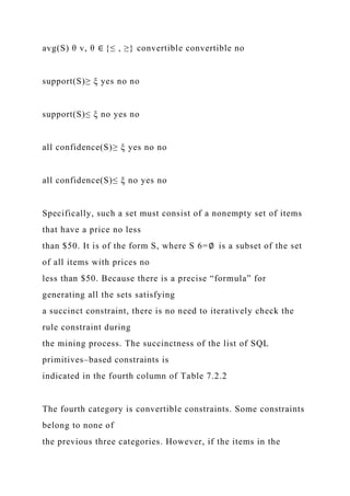 avg(S) θ v, θ ∈ {≤ , ≥} convertible convertible no
support(S)≥ ξ yes no no
support(S)≤ ξ no yes no
all confidence(S)≥ ξ yes no no
all confidence(S)≤ ξ no yes no
Specifically, such a set must consist of a nonempty set of items
that have a price no less
than $50. It is of the form S, where S 6=∅ is a subset of the set
of all items with prices no
less than $50. Because there is a precise “formula” for
generating all the sets satisfying
a succinct constraint, there is no need to iteratively check the
rule constraint during
the mining process. The succinctness of the list of SQL
primitives–based constraints is
indicated in the fourth column of Table 7.2.2
The fourth category is convertible constraints. Some constraints
belong to none of
the previous three categories. However, if the items in the
 