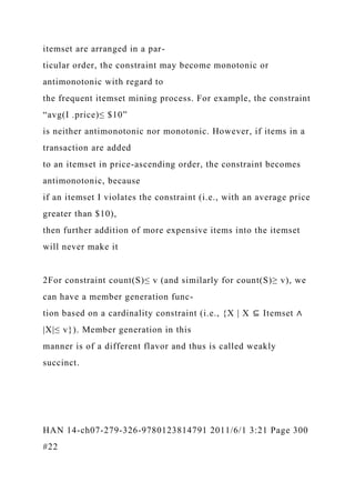 itemset are arranged in a par-
ticular order, the constraint may become monotonic or
antimonotonic with regard to
the frequent itemset mining process. For example, the constraint
“avg(I .price)≤ $10”
is neither antimonotonic nor monotonic. However, if items in a
transaction are added
to an itemset in price-ascending order, the constraint becomes
antimonotonic, because
if an itemset I violates the constraint (i.e., with an average price
greater than $10),
then further addition of more expensive items into the itemset
will never make it
2For constraint count(S)≤ v (and similarly for count(S)≥ v), we
can have a member generation func-
tion based on a cardinality constraint (i.e., {X | X ⊆ Itemset ∧
|X|≤ v}). Member generation in this
manner is of a different flavor and thus is called weakly
succinct.
HAN 14-ch07-279-326-9780123814791 2011/6/1 3:21 Page 300
#22
 