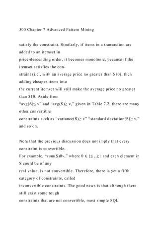 300 Chapter 7 Advanced Pattern Mining
satisfy the constraint. Similarly, if items in a transaction are
added to an itemset in
price-descending order, it becomes monotonic, because if the
itemset satisfies the con-
straint (i.e., with an average price no greater than $10), then
adding cheaper items into
the current itemset will still make the average price no greater
than $10. Aside from
“avg(S)≤ v” and “avg(S)≥ v,” given in Table 7.2, there are many
other convertible
constraints such as “variance(S)≥ v” “standard deviation(S)≥ v,”
and so on.
Note that the previous discussion does not imply that every
constraint is convertible.
For example, “sum(S)θv,” where θ ∈ {≤ , ≥} and each element in
S could be of any
real value, is not convertible. Therefore, there is yet a fifth
category of constraints, called
inconvertible constraints. The good news is that although there
still exist some tough
constraints that are not convertible, most simple SQL
 