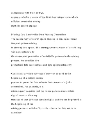 expressions with built-in SQL
aggregates belong to one of the first four categories to which
efficient constraint mining
methods can be applied.
Pruning Data Space with Data Pruning Constraints
The second way of search space pruning in constraint-based
frequent pattern mining
is pruning data space. This strategy prunes pieces of data if they
will not contribute to
the subsequent generation of satisfiable patterns in the mining
process. We consider two
properties: data succinctness and data antimonotonicity.
Constraints are data-succinct if they can be used at the
beginning of a pattern mining
process to prune the data subsets that cannot satisfy the
constraints. For example, if a
mining query requires that the mined pattern must contain
digital camera, then any
transaction that does not contain digital camera can be pruned at
the beginning of the
mining process, which effectively reduces the data set to be
examined.
 