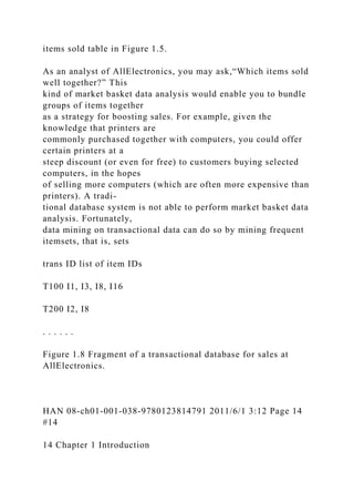 items sold table in Figure 1.5.
As an analyst of AllElectronics, you may ask,“Which items sold
well together?” This
kind of market basket data analysis would enable you to bundle
groups of items together
as a strategy for boosting sales. For example, given the
knowledge that printers are
commonly purchased together with computers, you could offer
certain printers at a
steep discount (or even for free) to customers buying selected
computers, in the hopes
of selling more computers (which are often more expensive than
printers). A tradi-
tional database system is not able to perform market basket data
analysis. Fortunately,
data mining on transactional data can do so by mining frequent
itemsets, that is, sets
trans ID list of item IDs
T100 I1, I3, I8, I16
T200 I2, I8
. . . . . .
Figure 1.8 Fragment of a transactional database for sales at
AllElectronics.
HAN 08-ch01-001-038-9780123814791 2011/6/1 3:12 Page 14
#14
14 Chapter 1 Introduction
 