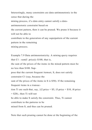 Interestingly, many constraints are data-antimonotonic in the
sense that during the
mining process, if a data entry cannot satisfy a data-
antimonotonic constraint based on
the current pattern, then it can be pruned. We prune it because it
will not be able to
contribute to the generation of any superpattern of the current
pattern in the remaining
mining process.
Example 7.9 Data antimonotonicity. A mining query requires
that C1 : sum(I .price)≥ $100, that is,
the sum of the prices of the items in the mined pattern must be
no less than $100. Sup-
pose that the current frequent itemset, S, does not satisfy
constraint C1 (say, because the
sum of the prices of the items in S is $50). If the remaining
frequent items in a transac-
tion Ti are such that, say, {i2.price = $5, i5.price = $10, i8.price
= $20}, then Ti will not
be able to make S satisfy the constraint. Thus, Ti cannot
contribute to the patterns to be
mined from S, and thus can be pruned.
Note that such pruning cannot be done at the beginning of the
 