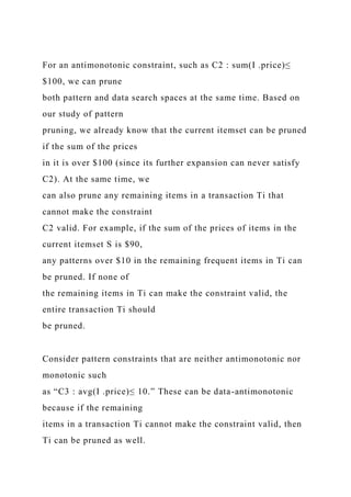 For an antimonotonic constraint, such as C2 : sum(I .price)≤
$100, we can prune
both pattern and data search spaces at the same time. Based on
our study of pattern
pruning, we already know that the current itemset can be pruned
if the sum of the prices
in it is over $100 (since its further expansion can never satisfy
C2). At the same time, we
can also prune any remaining items in a transaction Ti that
cannot make the constraint
C2 valid. For example, if the sum of the prices of items in the
current itemset S is $90,
any patterns over $10 in the remaining frequent items in Ti can
be pruned. If none of
the remaining items in Ti can make the constraint valid, the
entire transaction Ti should
be pruned.
Consider pattern constraints that are neither antimonotonic nor
monotonic such
as “C3 : avg(I .price)≤ 10.” These can be data-antimonotonic
because if the remaining
items in a transaction Ti cannot make the constraint valid, then
Ti can be pruned as well.
 