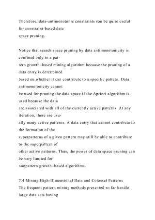 Therefore, data-antimonotonic constraints can be quite useful
for constraint-based data
space pruning.
Notice that search space pruning by data antimonotonicity is
confined only to a pat-
tern growth–based mining algorithm because the pruning of a
data entry is determined
based on whether it can contribute to a specific pattern. Data
antimonotonicity cannot
be used for pruning the data space if the Apriori algorithm is
used because the data
are associated with all of the currently active patterns. At any
iteration, there are usu-
ally many active patterns. A data entry that cannot contribute to
the formation of the
superpatterns of a given pattern may still be able to contribute
to the superpattern of
other active patterns. Thus, the power of data space pruning can
be very limited for
nonpattern growth–based algorithms.
7.4 Mining High-Dimensional Data and Colossal Patterns
The frequent pattern mining methods presented so far handle
large data sets having
 