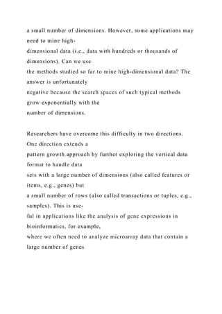 a small number of dimensions. However, some applications may
need to mine high-
dimensional data (i.e., data with hundreds or thousands of
dimensions). Can we use
the methods studied so far to mine high-dimensional data? The
answer is unfortunately
negative because the search spaces of such typical methods
grow exponentially with the
number of dimensions.
Researchers have overcome this difficulty in two directions.
One direction extends a
pattern growth approach by further exploring the vertical data
format to handle data
sets with a large number of dimensions (also called features or
items, e.g., genes) but
a small number of rows (also called transactions or tuples, e.g.,
samples). This is use-
ful in applications like the analysis of gene expressions in
bioinformatics, for example,
where we often need to analyze microarray data that contain a
large number of genes
 