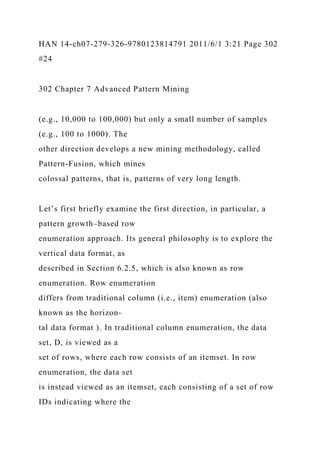 HAN 14-ch07-279-326-9780123814791 2011/6/1 3:21 Page 302
#24
302 Chapter 7 Advanced Pattern Mining
(e.g., 10,000 to 100,000) but only a small number of samples
(e.g., 100 to 1000). The
other direction develops a new mining methodology, called
Pattern-Fusion, which mines
colossal patterns, that is, patterns of very long length.
Let’s first briefly examine the first direction, in particular, a
pattern growth–based row
enumeration approach. Its general philosophy is to explore the
vertical data format, as
described in Section 6.2.5, which is also known as row
enumeration. Row enumeration
differs from traditional column (i.e., item) enumeration (also
known as the horizon-
tal data format ). In traditional column enumeration, the data
set, D, is viewed as a
set of rows, where each row consists of an itemset. In row
enumeration, the data set
is instead viewed as an itemset, each consisting of a set of row
IDs indicating where the
 