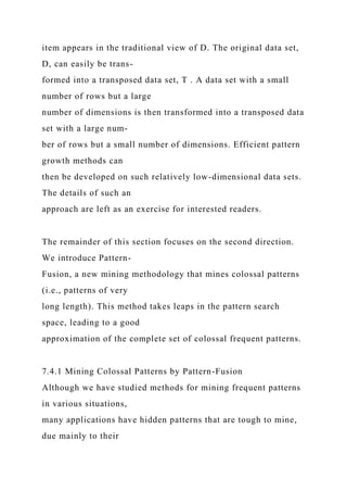 item appears in the traditional view of D. The original data set,
D, can easily be trans-
formed into a transposed data set, T . A data set with a small
number of rows but a large
number of dimensions is then transformed into a transposed data
set with a large num-
ber of rows but a small number of dimensions. Efficient pattern
growth methods can
then be developed on such relatively low-dimensional data sets.
The details of such an
approach are left as an exercise for interested readers.
The remainder of this section focuses on the second direction.
We introduce Pattern-
Fusion, a new mining methodology that mines colossal patterns
(i.e., patterns of very
long length). This method takes leaps in the pattern search
space, leading to a good
approximation of the complete set of colossal frequent patterns.
7.4.1 Mining Colossal Patterns by Pattern-Fusion
Although we have studied methods for mining frequent patterns
in various situations,
many applications have hidden patterns that are tough to mine,
due mainly to their
 