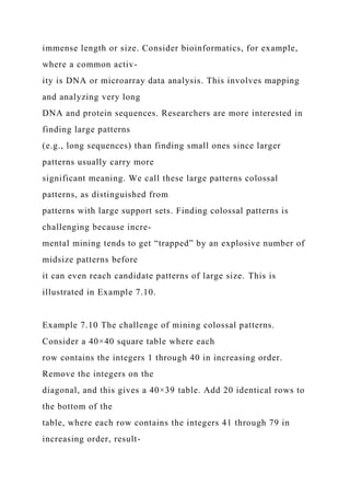 immense length or size. Consider bioinformatics, for example,
where a common activ-
ity is DNA or microarray data analysis. This involves mapping
and analyzing very long
DNA and protein sequences. Researchers are more interested in
finding large patterns
(e.g., long sequences) than finding small ones since larger
patterns usually carry more
significant meaning. We call these large patterns colossal
patterns, as distinguished from
patterns with large support sets. Finding colossal patterns is
challenging because incre-
mental mining tends to get “trapped” by an explosive number of
midsize patterns before
it can even reach candidate patterns of large size. This is
illustrated in Example 7.10.
Example 7.10 The challenge of mining colossal patterns.
Consider a 40×40 square table where each
row contains the integers 1 through 40 in increasing order.
Remove the integers on the
diagonal, and this gives a 40×39 table. Add 20 identical rows to
the bottom of the
table, where each row contains the integers 41 through 79 in
increasing order, result-
 