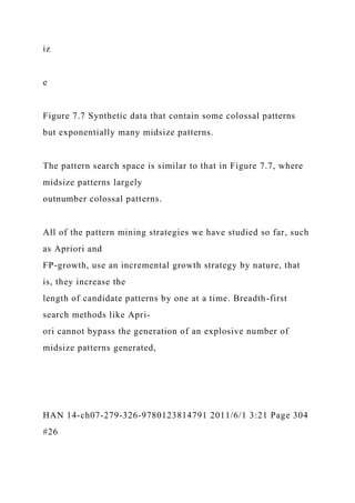 iz
e
Figure 7.7 Synthetic data that contain some colossal patterns
but exponentially many midsize patterns.
The pattern search space is similar to that in Figure 7.7, where
midsize patterns largely
outnumber colossal patterns.
All of the pattern mining strategies we have studied so far, such
as Apriori and
FP-growth, use an incremental growth strategy by nature, that
is, they increase the
length of candidate patterns by one at a time. Breadth-first
search methods like Apri-
ori cannot bypass the generation of an explosive number of
midsize patterns generated,
HAN 14-ch07-279-326-9780123814791 2011/6/1 3:21 Page 304
#26
 