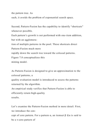 the pattern tree. As
such, it avoids the problem of exponential search space.
Second, Pattern-Fusion has the capability to identify “shortcuts”
whenever possible.
Each pattern’s growth is not performed with one-item addition,
but with an agglomera-
tion of multiple patterns in the pool. These shortcuts direct
Pattern-Fusion much more
rapidly down the search tree toward the colossal patterns.
Figure 7.8 conceptualizes this
mining model.
As Pattern-Fusion is designed to give an approximation to the
colossal patterns, a
quality evaluation model is introduced to assess the patterns
returned by the algorithm.
An empirical study verifies that Pattern-Fusion is able to
efficiently return high-quality
results.
Let’s examine the Pattern-Fusion method in more detail. First,
we introduce the con-
cept of core pattern. For a pattern α, an itemset β ⊆α is said to
be a τ-core pattern of
 