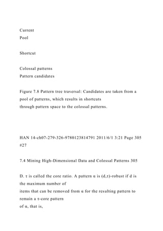 Current
Pool
Shortcut
Colossal patterns
Pattern candidates
Figure 7.8 Pattern tree traversal: Candidates are taken from a
pool of patterns, which results in shortcuts
through pattern space to the colossal patterns.
HAN 14-ch07-279-326-9780123814791 2011/6/1 3:21 Page 305
#27
7.4 Mining High-Dimensional Data and Colossal Patterns 305
D. τ is called the core ratio. A pattern α is (d,τ)-robust if d is
the maximum number of
items that can be removed from α for the resulting pattern to
remain a τ-core pattern
of α, that is,
 