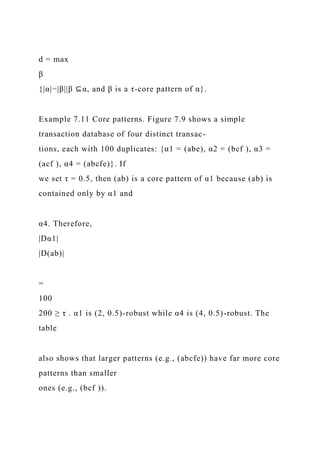 d = max
β
{|α|−|β||β ⊆α, and β is a τ-core pattern of α}.
Example 7.11 Core patterns. Figure 7.9 shows a simple
transaction database of four distinct transac-
tions, each with 100 duplicates: {α1 = (abe), α2 = (bcf ), α3 =
(acf ), α4 = (abcfe)}. If
we set τ = 0.5, then (ab) is a core pattern of α1 because (ab) is
contained only by α1 and
α4. Therefore,
|Dα1|
|D(ab)|
=
100
200 ≥ τ . α1 is (2, 0.5)-robust while α4 is (4, 0.5)-robust. The
table
also shows that larger patterns (e.g., (abcfe)) have far more core
patterns than smaller
ones (e.g., (bcf )).
 