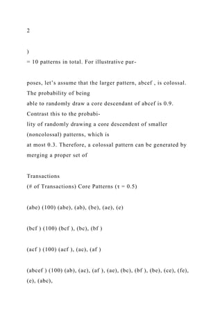 2
)
= 10 patterns in total. For illustrative pur-
poses, let’s assume that the larger pattern, abcef , is colossal.
The probability of being
able to randomly draw a core descendant of abcef is 0.9.
Contrast this to the probabi-
lity of randomly drawing a core descendent of smaller
(noncolossal) patterns, which is
at most 0.3. Therefore, a colossal pattern can be generated by
merging a proper set of
Transactions
(# of Transactions) Core Patterns (τ = 0.5)
(abe) (100) (abe), (ab), (be), (ae), (e)
(bcf ) (100) (bcf ), (bc), (bf )
(acf ) (100) (acf ), (ac), (af )
(abcef ) (100) (ab), (ac), (af ), (ae), (bc), (bf ), (be), (ce), (fe),
(e), (abc),
 