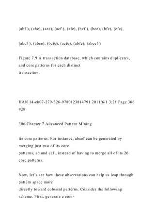 (abf ), (abe), (ace), (acf ), (afe), (bcf ), (bce), (bfe), (cfe),
(abcf ), (abce), (bcfe), (acfe), (abfe), (abcef )
Figure 7.9 A transaction database, which contains duplicates,
and core patterns for each distinct
transaction.
HAN 14-ch07-279-326-9780123814791 2011/6/1 3:21 Page 306
#28
306 Chapter 7 Advanced Pattern Mining
its core patterns. For instance, abcef can be generated by
merging just two of its core
patterns, ab and cef , instead of having to merge all of its 26
core patterns.
Now, let’s see how these observations can help us leap through
pattern space more
directly toward colossal patterns. Consider the following
scheme. First, generate a com-
 