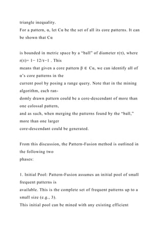 triangle inequality.
For a pattern, α, let Cα be the set of all its core patterns. It can
be shown that Cα
is bounded in metric space by a “ball” of diameter r(τ), where
r(τ)= 1− 12/τ−1 . This
means that given a core pattern β ∈ Cα, we can identify all of
α’s core patterns in the
current pool by posing a range query. Note that in the mining
algorithm, each ran-
domly drawn pattern could be a core-descendant of more than
one colossal pattern,
and as such, when merging the patterns found by the “ball,”
more than one larger
core-descendant could be generated.
From this discussion, the Pattern-Fusion method is outlined in
the following two
phases:
1. Initial Pool: Pattern-Fusion assumes an initial pool of small
frequent patterns is
available. This is the complete set of frequent patterns up to a
small size (e.g., 3).
This initial pool can be mined with any existing efficient
 