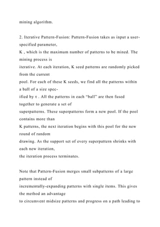 mining algorithm.
2. Iterative Pattern-Fusion: Pattern-Fusion takes as input a user-
specified parameter,
K , which is the maximum number of patterns to be mined. The
mining process is
iterative. At each iteration, K seed patterns are randomly picked
from the current
pool. For each of these K seeds, we find all the patterns within
a ball of a size spec-
ified by τ . All the patterns in each “ball” are then fused
together to generate a set of
superpatterns. These superpatterns form a new pool. If the pool
contains more than
K patterns, the next iteration begins with this pool for the new
round of random
drawing. As the support set of every superpattern shrinks with
each new iteration,
the iteration process terminates.
Note that Pattern-Fusion merges small subpatterns of a large
pattern instead of
incrementally-expanding patterns with single items. This gives
the method an advantage
to circumvent midsize patterns and progress on a path leading to
 