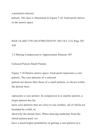 a potential colossal
pattern. The idea is illustrated in Figure 7.10. Each point shown
in the metric space
HAN 14-ch07-279-326-9780123814791 2011/6/1 3:21 Page 307
#29
7.5 Mining Compressed or Approximate Patterns 307
Colossal Pattern Small Pattern
Figure 7.10 Pattern metric space: Each point represents a core
pattern. The core patterns of a colossal
pattern are denser than those of a small pattern, as shown within
the dotted lines.
represents a core pattern. In comparison to a smaller pattern, a
larger pattern has far
more core patterns that are close to one another, all of which are
bounded by a ball, as
shown by the dotted lines. When drawing randomly from the
initial pattern pool, we
have a much higher probability of getting a core pattern of a
 