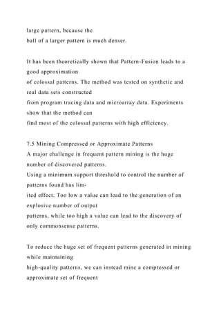 large pattern, because the
ball of a larger pattern is much denser.
It has been theoretically shown that Pattern-Fusion leads to a
good approximation
of colossal patterns. The method was tested on synthetic and
real data sets constructed
from program tracing data and microarray data. Experiments
show that the method can
find most of the colossal patterns with high efficiency.
7.5 Mining Compressed or Approximate Patterns
A major challenge in frequent pattern mining is the huge
number of discovered patterns.
Using a minimum support threshold to control the number of
patterns found has lim-
ited effect. Too low a value can lead to the generation of an
explosive number of output
patterns, while too high a value can lead to the discovery of
only commonsense patterns.
To reduce the huge set of frequent patterns generated in mining
while maintaining
high-quality patterns, we can instead mine a compressed or
approximate set of frequent
 
