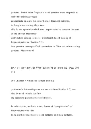 patterns. Top-k most frequent closed patterns were proposed to
make the mining process
concentrate on only the set of k most frequent patterns.
Although interesting, they usu-
ally do not epitomize the k most representative patterns because
of the uneven frequency
distribution among itemsets. Constraint-based mining of
frequent patterns (Section 7.3)
incorporates user-specified constraints to filter out uninteresting
patterns. Measures of
HAN 14-ch07-279-326-9780123814791 2011/6/1 3:21 Page 308
#30
308 Chapter 7 Advanced Pattern Mining
pattern/rule interestingness and correlation (Section 6.3) can
also be used to help confine
the search to patterns/rules of interest.
In this section, we look at two forms of “compression” of
frequent patterns that
build on the concepts of closed patterns and max-patterns.
 