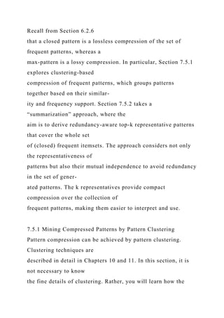 Recall from Section 6.2.6
that a closed pattern is a lossless compression of the set of
frequent patterns, whereas a
max-pattern is a lossy compression. In particular, Section 7.5.1
explores clustering-based
compression of frequent patterns, which groups patterns
together based on their similar-
ity and frequency support. Section 7.5.2 takes a
“summarization” approach, where the
aim is to derive redundancy-aware top-k representative patterns
that cover the whole set
of (closed) frequent itemsets. The approach considers not only
the representativeness of
patterns but also their mutual independence to avoid redundancy
in the set of gener-
ated patterns. The k representatives provide compact
compression over the collection of
frequent patterns, making them easier to interpret and use.
7.5.1 Mining Compressed Patterns by Pattern Clustering
Pattern compression can be achieved by pattern clustering.
Clustering techniques are
described in detail in Chapters 10 and 11. In this section, it is
not necessary to know
the fine details of clustering. Rather, you will learn how the
 