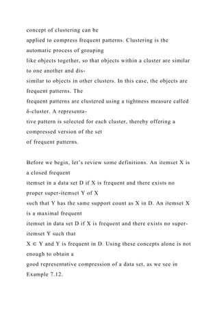 concept of clustering can be
applied to compress frequent patterns. Clustering is the
automatic process of grouping
like objects together, so that objects within a cluster are similar
to one another and dis-
similar to objects in other clusters. In this case, the objects are
frequent patterns. The
frequent patterns are clustered using a tightness measure called
δ-cluster. A representa-
tive pattern is selected for each cluster, thereby offering a
compressed version of the set
of frequent patterns.
Before we begin, let’s review some definitions. An itemset X is
a closed frequent
itemset in a data set D if X is frequent and there exists no
proper super-itemset Y of X
such that Y has the same support count as X in D. An itemset X
is a maximal frequent
itemset in data set D if X is frequent and there exists no super-
itemset Y such that
X ⊂ Y and Y is frequent in D. Using these concepts alone is not
enough to obtain a
good representative compression of a data set, as we see in
Example 7.12.
 
