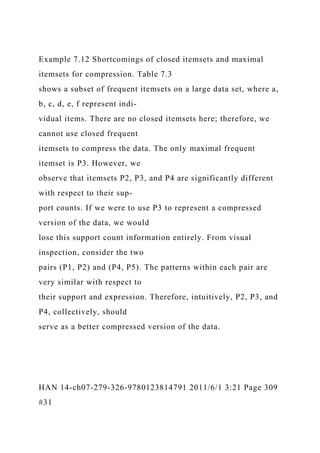 Example 7.12 Shortcomings of closed itemsets and maximal
itemsets for compression. Table 7.3
shows a subset of frequent itemsets on a large data set, where a,
b, c, d, e, f represent indi-
vidual items. There are no closed itemsets here; therefore, we
cannot use closed frequent
itemsets to compress the data. The only maximal frequent
itemset is P3. However, we
observe that itemsets P2, P3, and P4 are significantly different
with respect to their sup-
port counts. If we were to use P3 to represent a compressed
version of the data, we would
lose this support count information entirely. From visual
inspection, consider the two
pairs (P1, P2) and (P4, P5). The patterns within each pair are
very similar with respect to
their support and expression. Therefore, intuitively, P2, P3, and
P4, collectively, should
serve as a better compressed version of the data.
HAN 14-ch07-279-326-9780123814791 2011/6/1 3:21 Page 309
#31
 