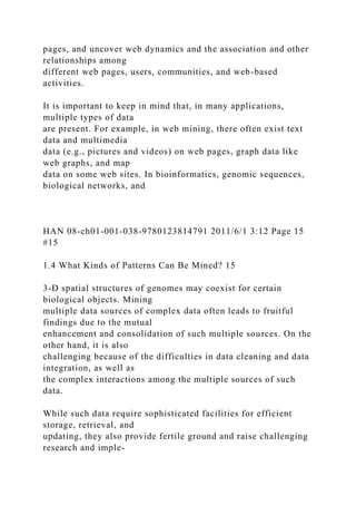 pages, and uncover web dynamics and the association and other
relationships among
different web pages, users, communities, and web-based
activities.
It is important to keep in mind that, in many applications,
multiple types of data
are present. For example, in web mining, there often exist text
data and multimedia
data (e.g., pictures and videos) on web pages, graph data like
web graphs, and map
data on some web sites. In bioinformatics, genomic sequences,
biological networks, and
HAN 08-ch01-001-038-9780123814791 2011/6/1 3:12 Page 15
#15
1.4 What Kinds of Patterns Can Be Mined? 15
3-D spatial structures of genomes may coexist for certain
biological objects. Mining
multiple data sources of complex data often leads to fruitful
findings due to the mutual
enhancement and consolidation of such multiple sources. On the
other hand, it is also
challenging because of the difficulties in data cleaning and data
integration, as well as
the complex interactions among the multiple sources of such
data.
While such data require sophisticated facilities for efficient
storage, retrieval, and
updating, they also provide fertile ground and raise challenging
research and imple-
 