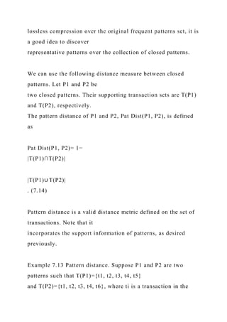 lossless compression over the original frequent patterns set, it is
a good idea to discover
representative patterns over the collection of closed patterns.
We can use the following distance measure between closed
patterns. Let P1 and P2 be
two closed patterns. Their supporting transaction sets are T(P1)
and T(P2), respectively.
The pattern distance of P1 and P2, Pat Dist(P1, P2), is defined
as
Pat Dist(P1, P2)= 1−
|T(P1)∩T(P2)|
|T(P1)∪ T(P2)|
. (7.14)
Pattern distance is a valid distance metric defined on the set of
transactions. Note that it
incorporates the support information of patterns, as desired
previously.
Example 7.13 Pattern distance. Suppose P1 and P2 are two
patterns such that T(P1)={t1, t2, t3, t4, t5}
and T(P2)={t1, t2, t3, t4, t6}, where ti is a transaction in the
 