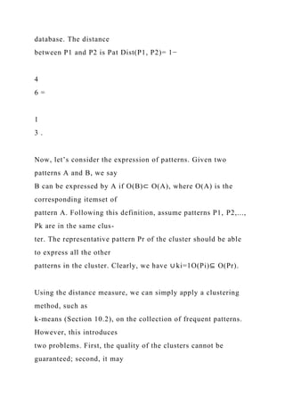 database. The distance
between P1 and P2 is Pat Dist(P1, P2)= 1−
4
6 =
1
3 .
Now, let’s consider the expression of patterns. Given two
patterns A and B, we say
B can be expressed by A if O(B)⊂ O(A), where O(A) is the
corresponding itemset of
pattern A. Following this definition, assume patterns P1, P2,...,
Pk are in the same clus-
ter. The representative pattern Pr of the cluster should be able
to express all the other
patterns in the cluster. Clearly, we have ∪ ki=1O(Pi)⊆ O(Pr).
Using the distance measure, we can simply apply a clustering
method, such as
k-means (Section 10.2), on the collection of frequent patterns.
However, this introduces
two problems. First, the quality of the clusters cannot be
guaranteed; second, it may
 