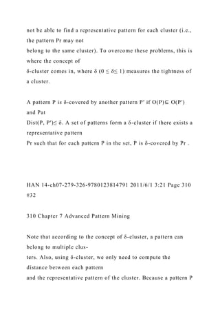not be able to find a representative pattern for each cluster (i.e.,
the pattern Pr may not
belong to the same cluster). To overcome these problems, this is
where the concept of
δ-cluster comes in, where δ (0 ≤ δ≤ 1) measures the tightness of
a cluster.
A pattern P is δ-covered by another pattern P′ if O(P)⊆ O(P′)
and Pat
Dist(P, P′)≤ δ. A set of patterns form a δ-cluster if there exists a
representative pattern
Pr such that for each pattern P in the set, P is δ-covered by Pr .
HAN 14-ch07-279-326-9780123814791 2011/6/1 3:21 Page 310
#32
310 Chapter 7 Advanced Pattern Mining
Note that according to the concept of δ-cluster, a pattern can
belong to multiple clus-
ters. Also, using δ-cluster, we only need to compute the
distance between each pattern
and the representative pattern of the cluster. Because a pattern P
 