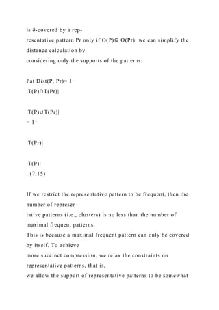 is δ-covered by a rep-
resentative pattern Pr only if O(P)⊆ O(Pr), we can simplify the
distance calculation by
considering only the supports of the patterns:
Pat Dist(P, Pr)= 1−
|T(P)∩T(Pr)|
|T(P)∪ T(Pr)|
= 1−
|T(Pr)|
|T(P)|
. (7.15)
If we restrict the representative pattern to be frequent, then the
number of represen-
tative patterns (i.e., clusters) is no less than the number of
maximal frequent patterns.
This is because a maximal frequent pattern can only be covered
by itself. To achieve
more succinct compression, we relax the constraints on
representative patterns, that is,
we allow the support of representative patterns to be somewhat
 