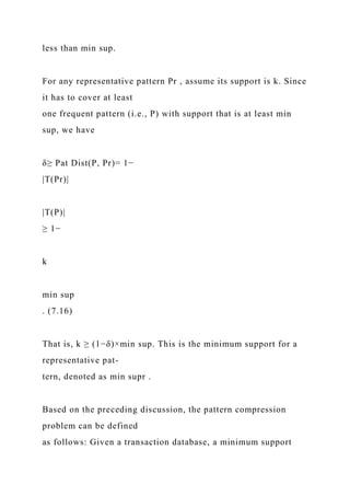 less than min sup.
For any representative pattern Pr , assume its support is k. Since
it has to cover at least
one frequent pattern (i.e., P) with support that is at least min
sup, we have
δ≥ Pat Dist(P, Pr)= 1−
|T(Pr)|
|T(P)|
≥ 1−
k
min sup
. (7.16)
That is, k ≥ (1−δ)×min sup. This is the minimum support for a
representative pat-
tern, denoted as min supr .
Based on the preceding discussion, the pattern compression
problem can be defined
as follows: Given a transaction database, a minimum support
 