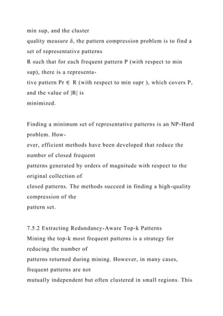 min sup, and the cluster
quality measure δ, the pattern compression problem is to find a
set of representative patterns
R such that for each frequent pattern P (with respect to min
sup), there is a representa-
tive pattern Pr ∈ R (with respect to min supr ), which covers P,
and the value of |R| is
minimized.
Finding a minimum set of representative patterns is an NP-Hard
problem. How-
ever, efficient methods have been developed that reduce the
number of closed frequent
patterns generated by orders of magnitude with respect to the
original collection of
closed patterns. The methods succeed in finding a high-quality
compression of the
pattern set.
7.5.2 Extracting Redundancy-Aware Top-k Patterns
Mining the top-k most frequent patterns is a strategy for
reducing the number of
patterns returned during mining. However, in many cases,
frequent patterns are not
mutually independent but often clustered in small regions. This
 
