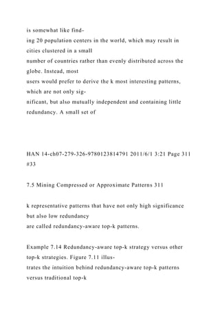 is somewhat like find-
ing 20 population centers in the world, which may result in
cities clustered in a small
number of countries rather than evenly distributed across the
globe. Instead, most
users would prefer to derive the k most interesting patterns,
which are not only sig-
nificant, but also mutually independent and containing little
redundancy. A small set of
HAN 14-ch07-279-326-9780123814791 2011/6/1 3:21 Page 311
#33
7.5 Mining Compressed or Approximate Patterns 311
k representative patterns that have not only high significance
but also low redundancy
are called redundancy-aware top-k patterns.
Example 7.14 Redundancy-aware top-k strategy versus other
top-k strategies. Figure 7.11 illus-
trates the intuition behind redundancy-aware top-k patterns
versus traditional top-k
 