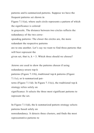 patterns and k-summarized patterns. Suppose we have the
frequent patterns set shown in
Figure 7.11(a), where each circle represents a pattern of which
the significance is colored
in grayscale. The distance between two circles reflects the
redundancy of the two corre-
sponding patterns: The closer the circles are, the more
redundant the respective patterns
are to one another. Let’s say we want to find three patterns that
will best represent the
given set, that is, k = 3. Which three should we choose?
Arrows are used to show the patterns chosen if using
redundancy-aware top-k
patterns (Figure 7.11b), traditional top-k patterns (Figure
7.11c), or k-summarized pat-
terns (Figure 7.11d). In Figure 7.11(c), the traditional top-k
strategy relies solely on
significance: It selects the three most significant patterns to
represent the set.
In Figure 7.11(d), the k-summarized pattern strategy selects
patterns based solely on
nonredundancy. It detects three clusters, and finds the most
representative patterns to
 