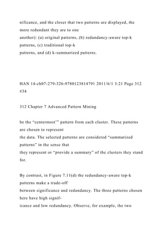 nificance, and the closer that two patterns are displayed, the
more redundant they are to one
another): (a) original patterns, (b) redundancy-aware top-k
patterns, (c) traditional top-k
patterns, and (d) k-summarized patterns.
HAN 14-ch07-279-326-9780123814791 2011/6/1 3:21 Page 312
#34
312 Chapter 7 Advanced Pattern Mining
be the “centermost’” pattern from each cluster. These patterns
are chosen to represent
the data. The selected patterns are considered “summarized
patterns” in the sense that
they represent or “provide a summary” of the clusters they stand
for.
By contrast, in Figure 7.11(d) the redundancy-aware top-k
patterns make a trade-off
between significance and redundancy. The three patterns chosen
here have high signif-
icance and low redundancy. Observe, for example, the two
 