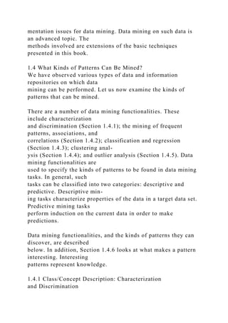 mentation issues for data mining. Data mining on such data is
an advanced topic. The
methods involved are extensions of the basic techniques
presented in this book.
1.4 What Kinds of Patterns Can Be Mined?
We have observed various types of data and information
repositories on which data
mining can be performed. Let us now examine the kinds of
patterns that can be mined.
There are a number of data mining functionalities. These
include characterization
and discrimination (Section 1.4.1); the mining of frequent
patterns, associations, and
correlations (Section 1.4.2); classification and regression
(Section 1.4.3); clustering anal-
ysis (Section 1.4.4); and outlier analysis (Section 1.4.5). Data
mining functionalities are
used to specify the kinds of patterns to be found in data mining
tasks. In general, such
tasks can be classified into two categories: descriptive and
predictive. Descriptive min-
ing tasks characterize properties of the data in a target data set.
Predictive mining tasks
perform induction on the current data in order to make
predictions.
Data mining functionalities, and the kinds of patterns they can
discover, are described
below. In addition, Section 1.4.6 looks at what makes a pattern
interesting. Interesting
patterns represent knowledge.
1.4.1 Class/Concept Description: Characterization
and Discrimination
 