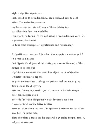 highly significant patterns
that, based on their redundancy, are displayed next to each
other. The redundancy-aware
top-k strategy selects only one of them, taking into
consideration that two would be
redundant. To formalize the definition of redundancy-aware top-
k patterns, we’ll need
to define the concepts of significance and redundancy.
A significance measure S is a function mapping a pattern p ∈ P
to a real value such
that S(p) is the degree of interestingness (or usefulness) of the
pattern p. In general,
significance measures can be either objective or subjective.
Objective measures depend
only on the structure of the given pattern and the underlying
data used in the discovery
process. Commonly used objective measures include support,
confidence, correlation,
and tf-idf (or term frequency versus inverse document
frequency), where the latter is often
used in information retrieval. Subjective measures are based on
user beliefs in the data.
They therefore depend on the users who examine the patterns. A
subjective measure
 