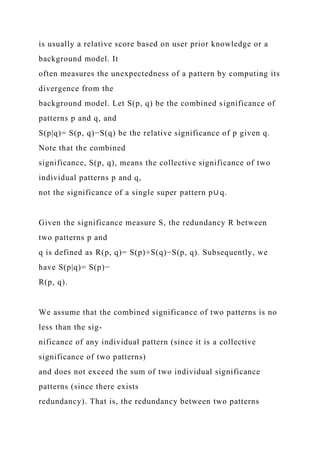 is usually a relative score based on user prior knowledge or a
background model. It
often measures the unexpectedness of a pattern by computing its
divergence from the
background model. Let S(p, q) be the combined significance of
patterns p and q, and
S(p|q)= S(p, q)−S(q) be the relative significance of p given q.
Note that the combined
significance, S(p, q), means the collective significance of two
individual patterns p and q,
not the significance of a single super pattern p∪ q.
Given the significance measure S, the redundancy R between
two patterns p and
q is defined as R(p, q)= S(p)+S(q)−S(p, q). Subsequently, we
have S(p|q)= S(p)−
R(p, q).
We assume that the combined significance of two patterns is no
less than the sig-
nificance of any individual pattern (since it is a collective
significance of two patterns)
and does not exceed the sum of two individual significance
patterns (since there exists
redundancy). That is, the redundancy between two patterns
 