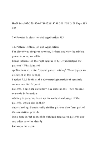 HAN 14-ch07-279-326-9780123814791 2011/6/1 3:21 Page 313
#35
7.6 Pattern Exploration and Application 313
7.6 Pattern Exploration and Application
For discovered frequent patterns, is there any way the mining
process can return addi-
tional information that will help us to better understand the
patterns? What kinds of
applications exist for frequent pattern mining? These topics are
discussed in this section.
Section 7.6.1 looks at the automated generation of semantic
annotations for frequent
patterns. These are dictionary-like annotations. They provide
semantic information
relating to patterns, based on the context and usage of the
patterns, which aids in their
understanding. Semantically similar patterns also form part of
the annotation, provid-
ing a more direct connection between discovered patterns and
any other patterns already
known to the users.
 