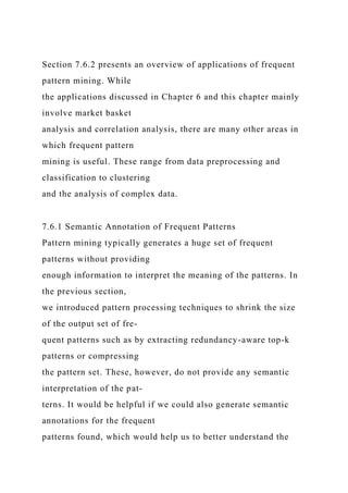 Section 7.6.2 presents an overview of applications of frequent
pattern mining. While
the applications discussed in Chapter 6 and this chapter mainly
involve market basket
analysis and correlation analysis, there are many other areas in
which frequent pattern
mining is useful. These range from data preprocessing and
classification to clustering
and the analysis of complex data.
7.6.1 Semantic Annotation of Frequent Patterns
Pattern mining typically generates a huge set of frequent
patterns without providing
enough information to interpret the meaning of the patterns. In
the previous section,
we introduced pattern processing techniques to shrink the size
of the output set of fre-
quent patterns such as by extracting redundancy-aware top-k
patterns or compressing
the pattern set. These, however, do not provide any semantic
interpretation of the pat-
terns. It would be helpful if we could also generate semantic
annotations for the frequent
patterns found, which would help us to better understand the
 