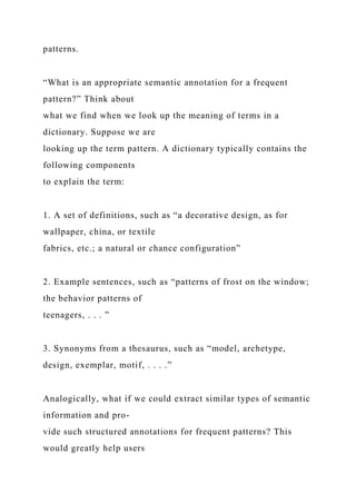 patterns.
“What is an appropriate semantic annotation for a frequent
pattern?” Think about
what we find when we look up the meaning of terms in a
dictionary. Suppose we are
looking up the term pattern. A dictionary typically contains the
following components
to explain the term:
1. A set of definitions, such as “a decorative design, as for
wallpaper, china, or textile
fabrics, etc.; a natural or chance configuration”
2. Example sentences, such as “patterns of frost on the window;
the behavior patterns of
teenagers, . . . ”
3. Synonyms from a thesaurus, such as “model, archetype,
design, exemplar, motif, . . . .”
Analogically, what if we could extract similar types of semantic
information and pro-
vide such structured annotations for frequent patterns? This
would greatly help users
 