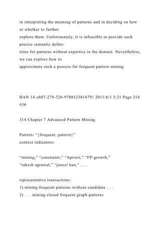 in interpreting the meaning of patterns and in deciding on how
or whether to further
explore them. Unfortunately, it is infeasible to provide such
precise semantic defini-
tions for patterns without expertise in the domain. Nevertheless,
we can explore how to
approximate such a process for frequent pattern mining.
HAN 14-ch07-279-326-9780123814791 2011/6/1 3:21 Page 314
#36
314 Chapter 7 Advanced Pattern Mining
Pattern: “{frequent, pattern}”
context indicators:
“mining,” “constraint,” “Apriori,” “FP-growth,”
“rakesh agrawal,” “jiawei han,” . . .
representative transactions:
1) mining frequent patterns without candidate . . .
2) . . . mining closed frequent graph patterns
 