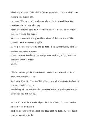 similar patterns. This kind of semantic annotation is similar to
natural language pro-
cessing. The semantics of a word can be inferred from its
context, and words sharing
similar contexts tend to be semantically similar. The context
indicators and the repre-
sentative transactions provide a view of the context of the
pattern from different angles
to help users understand the pattern. The semantically similar
patterns provide a more
direct connection between the pattern and any other patterns
already known to the
users.
“How can we perform automated semantic annotation for a
frequent pattern?” The
key to high-quality semantic annotation of a frequent pattern is
the successful context
modeling of the pattern. For context modeling of a pattern, p,
consider the following.
A context unit is a basic object in a database, D, that carries
semantic information
and co-occurs with at least one frequent pattern, p, in at least
one transaction in D.
 