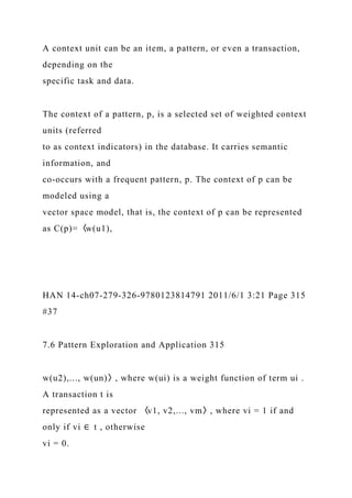 A context unit can be an item, a pattern, or even a transaction,
depending on the
specific task and data.
The context of a pattern, p, is a selected set of weighted context
units (referred
to as context indicators) in the database. It carries semantic
information, and
co-occurs with a frequent pattern, p. The context of p can be
modeled using a
vector space model, that is, the context of p can be represented
as C(p)=〈w(u1),
HAN 14-ch07-279-326-9780123814791 2011/6/1 3:21 Page 315
#37
7.6 Pattern Exploration and Application 315
w(u2),..., w(un)〉, where w(ui) is a weight function of term ui .
A transaction t is
represented as a vector 〈v1, v2,..., vm〉, where vi = 1 if and
only if vi ∈ t , otherwise
vi = 0.
 